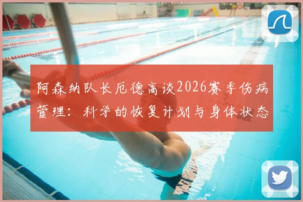 阿森纳队长厄德高谈2026赛季伤病管理：科学的恢复计划与身体状态调整实录