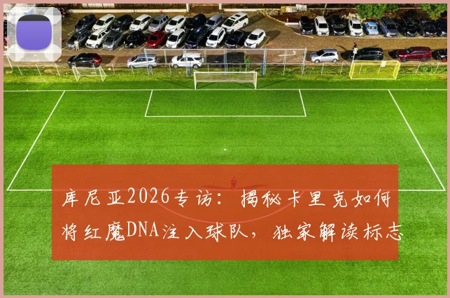 库尼亚2026专访:揭秘卡里克如何将红魔DNA注入球队,独家解读标志性冲浪庆祝升级版