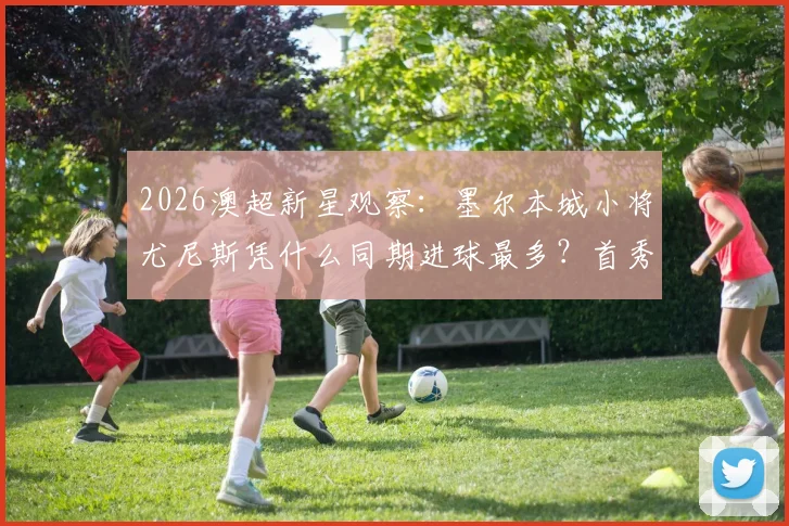 2026澳超新星观察：墨尔本城小将尤尼斯凭什么同期进球最多？首秀以来7球全解析