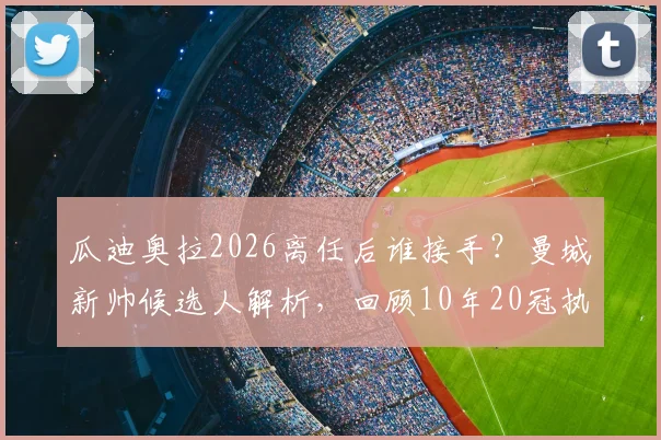 瓜迪奥拉2026离任后谁接手?曼城新帅候选人解析,回顾10年20冠执教生涯
