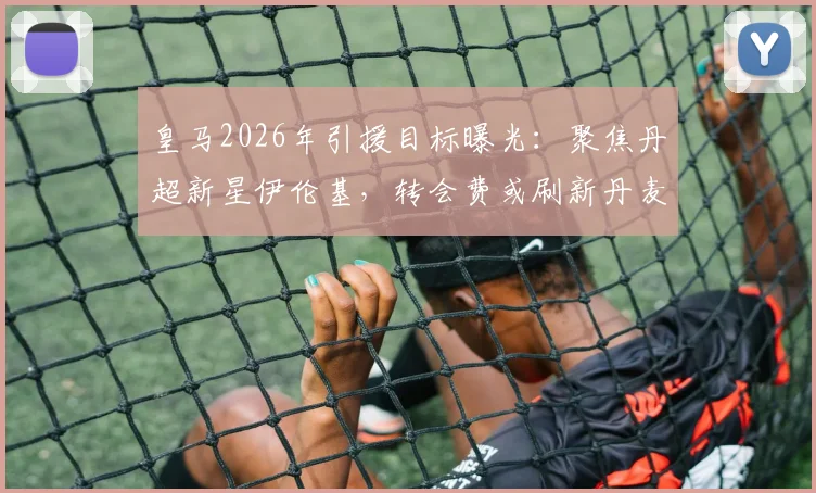 皇马2026年引援目标曝光：聚焦丹超新星伊伦基，转会费或刷新丹麦联赛纪录，附球员技术特点深度解析