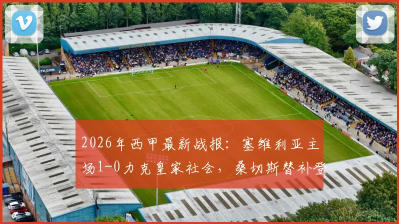 2026年西甲最新战报:塞维利亚主场1-0力克皇家社会,桑切斯替补登场献绝杀球,即时视频集锦全收录
