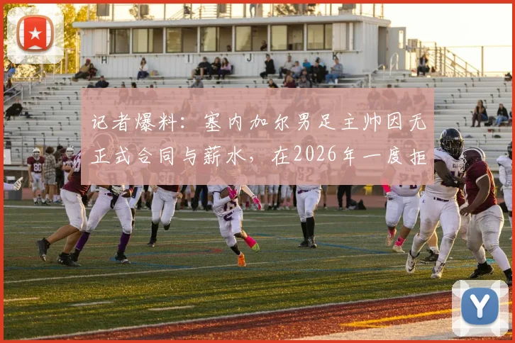 记者爆料:塞内加尔男足主帅因无正式合同与薪水,在2026年一度拒绝带队赴美参赛,凸显足协管理困境