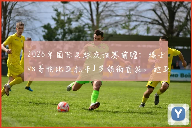 2026年国际足球友谊赛前瞻：瑞士vs哥伦比亚扎卡J罗领衔首发，迪亚斯恩博洛焦点解析