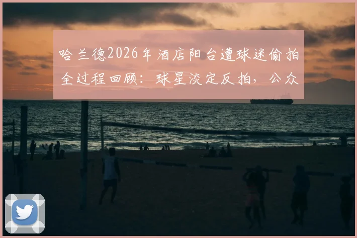 哈兰德2026年酒店阳台遭球迷偷拍全过程回顾：球星淡定反拍，公众人物隐私边界引热议