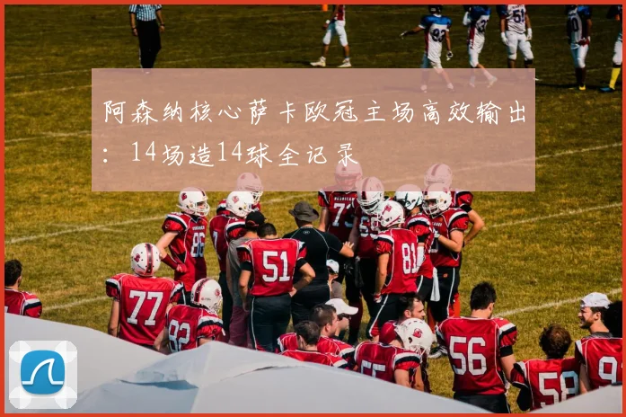 阿森纳核心萨卡欧冠主场高效输出:14场造14球全记录